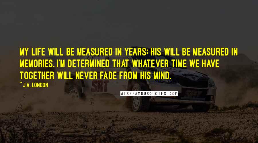 J.A. London Quotes: My life will be measured in years; his will be measured in memories. I'm determined that whatever time we have together will never fade from his mind.