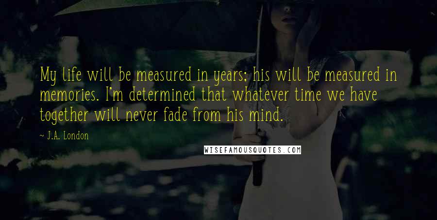 J.A. London Quotes: My life will be measured in years; his will be measured in memories. I'm determined that whatever time we have together will never fade from his mind.