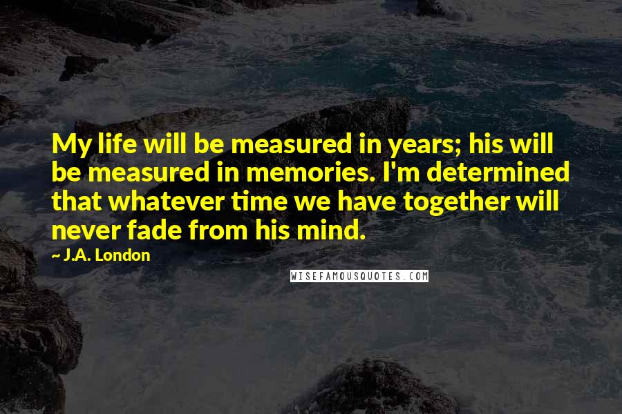 J.A. London Quotes: My life will be measured in years; his will be measured in memories. I'm determined that whatever time we have together will never fade from his mind.