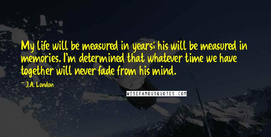 J.A. London Quotes: My life will be measured in years; his will be measured in memories. I'm determined that whatever time we have together will never fade from his mind.