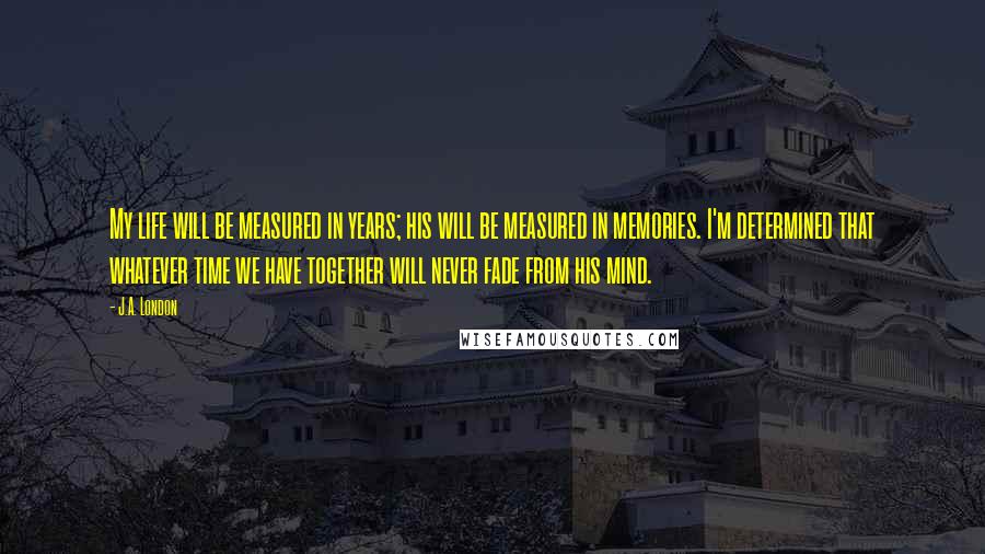J.A. London Quotes: My life will be measured in years; his will be measured in memories. I'm determined that whatever time we have together will never fade from his mind.
