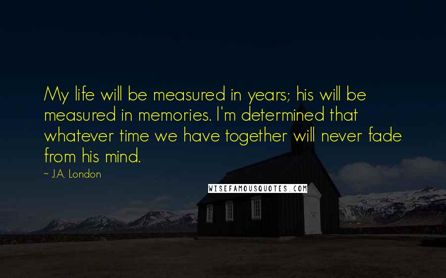 J.A. London Quotes: My life will be measured in years; his will be measured in memories. I'm determined that whatever time we have together will never fade from his mind.