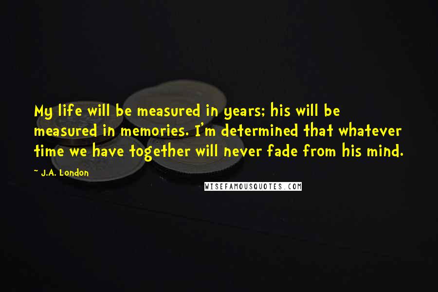 J.A. London Quotes: My life will be measured in years; his will be measured in memories. I'm determined that whatever time we have together will never fade from his mind.