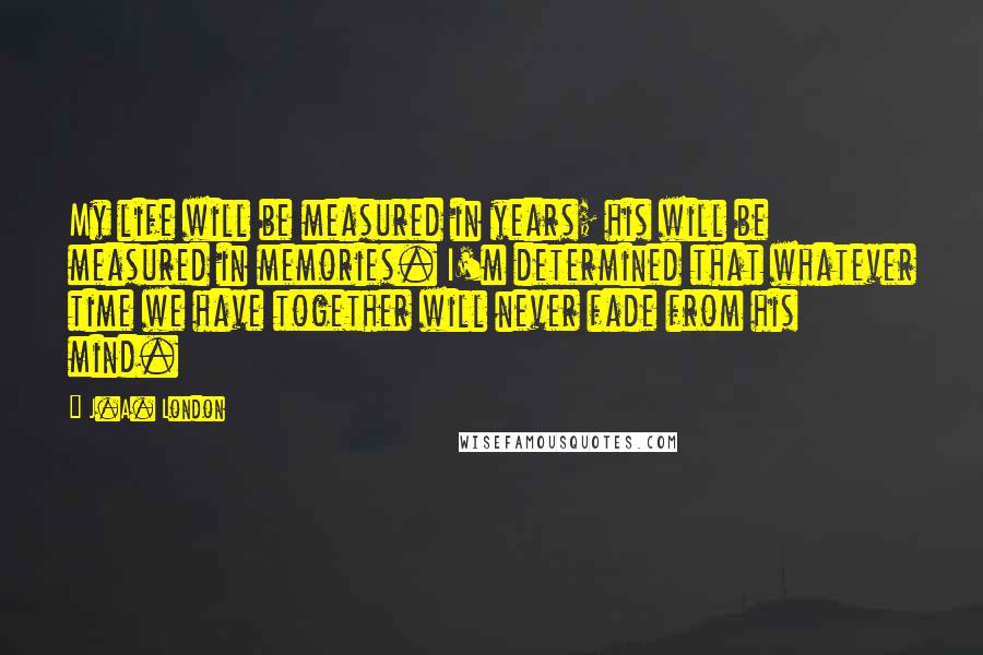 J.A. London Quotes: My life will be measured in years; his will be measured in memories. I'm determined that whatever time we have together will never fade from his mind.