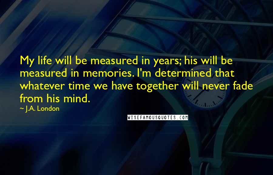 J.A. London Quotes: My life will be measured in years; his will be measured in memories. I'm determined that whatever time we have together will never fade from his mind.