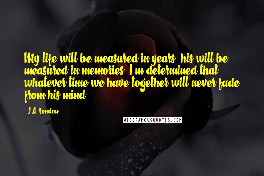 J.A. London Quotes: My life will be measured in years; his will be measured in memories. I'm determined that whatever time we have together will never fade from his mind.