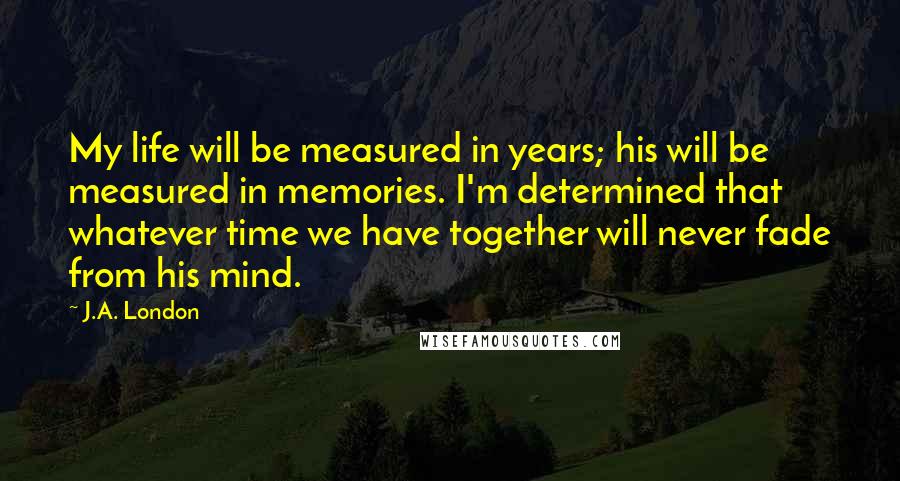 J.A. London Quotes: My life will be measured in years; his will be measured in memories. I'm determined that whatever time we have together will never fade from his mind.