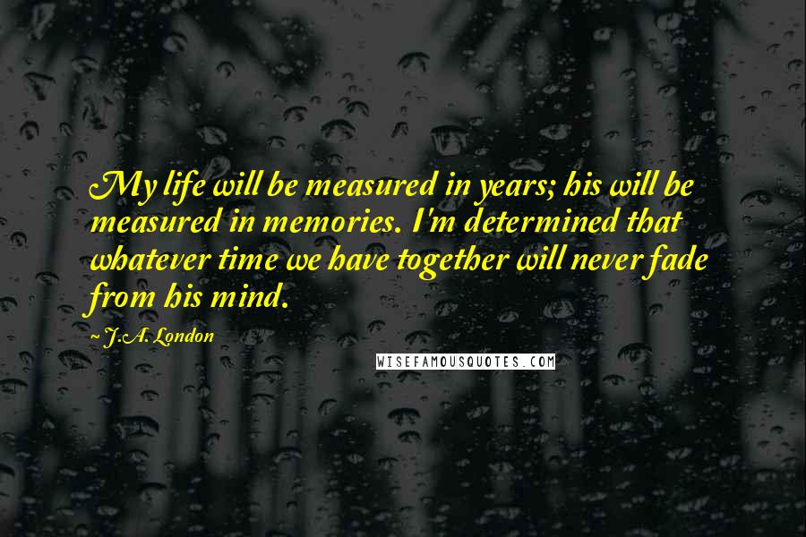 J.A. London Quotes: My life will be measured in years; his will be measured in memories. I'm determined that whatever time we have together will never fade from his mind.