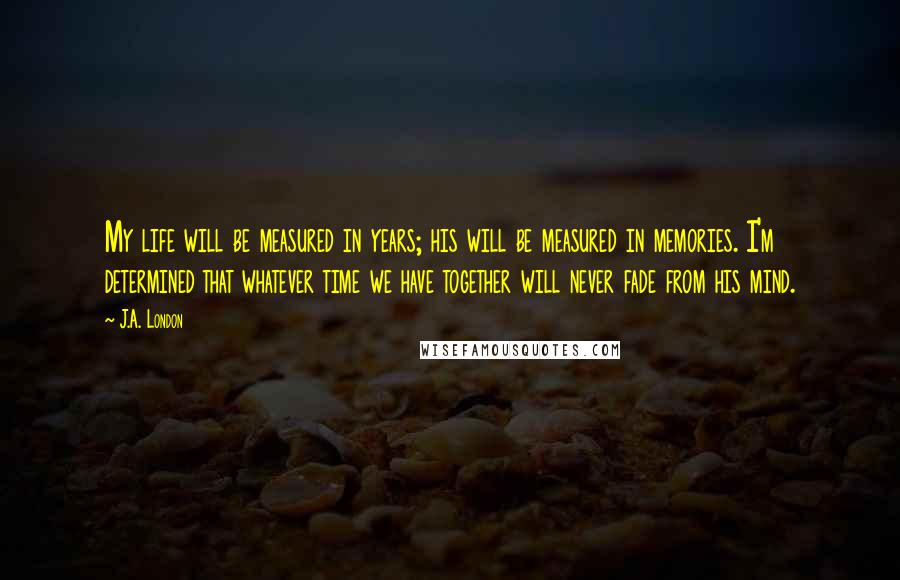 J.A. London Quotes: My life will be measured in years; his will be measured in memories. I'm determined that whatever time we have together will never fade from his mind.