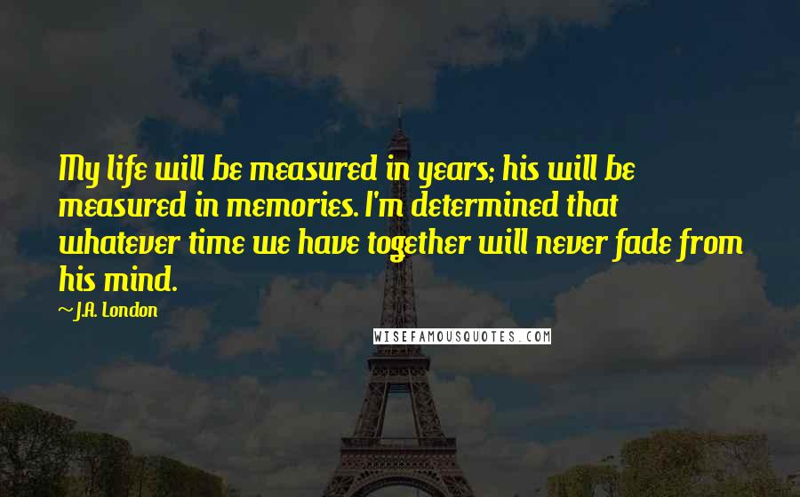 J.A. London Quotes: My life will be measured in years; his will be measured in memories. I'm determined that whatever time we have together will never fade from his mind.