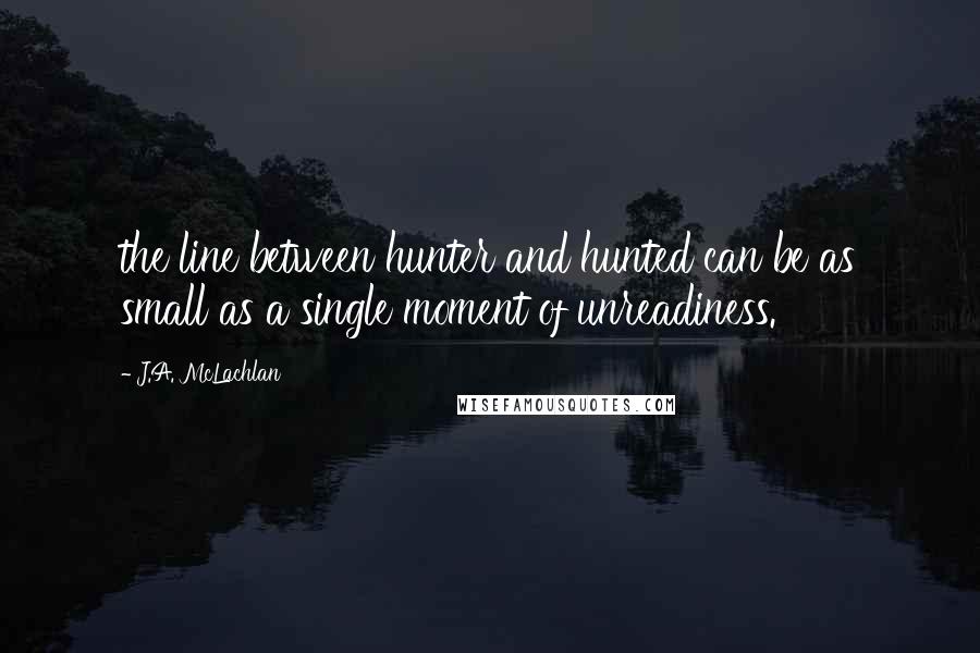 J.A. McLachlan Quotes: the line between hunter and hunted can be as small as a single moment of unreadiness.