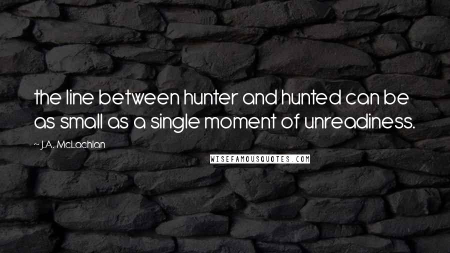 J.A. McLachlan Quotes: the line between hunter and hunted can be as small as a single moment of unreadiness.