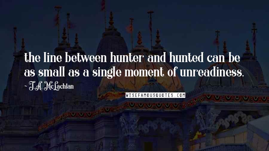 J.A. McLachlan Quotes: the line between hunter and hunted can be as small as a single moment of unreadiness.