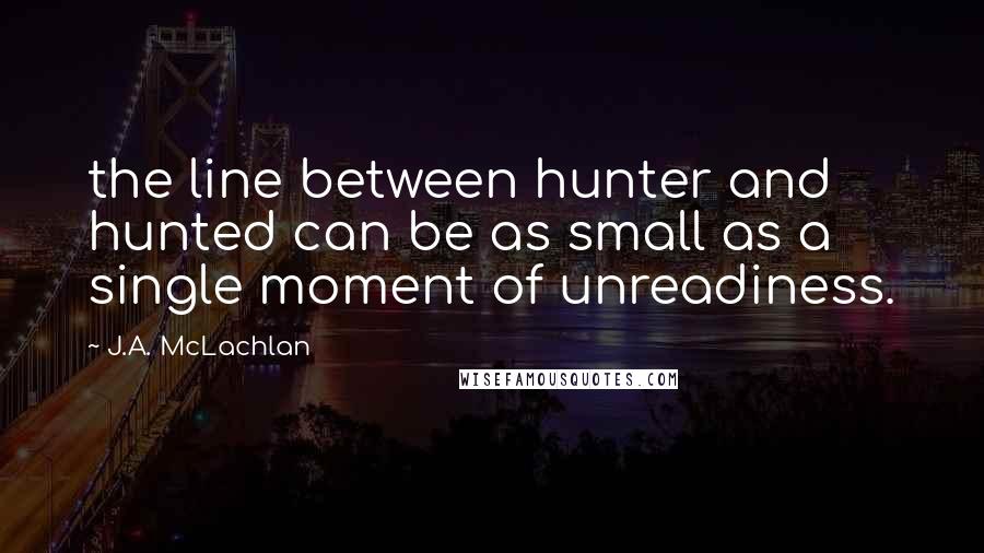 J.A. McLachlan Quotes: the line between hunter and hunted can be as small as a single moment of unreadiness.