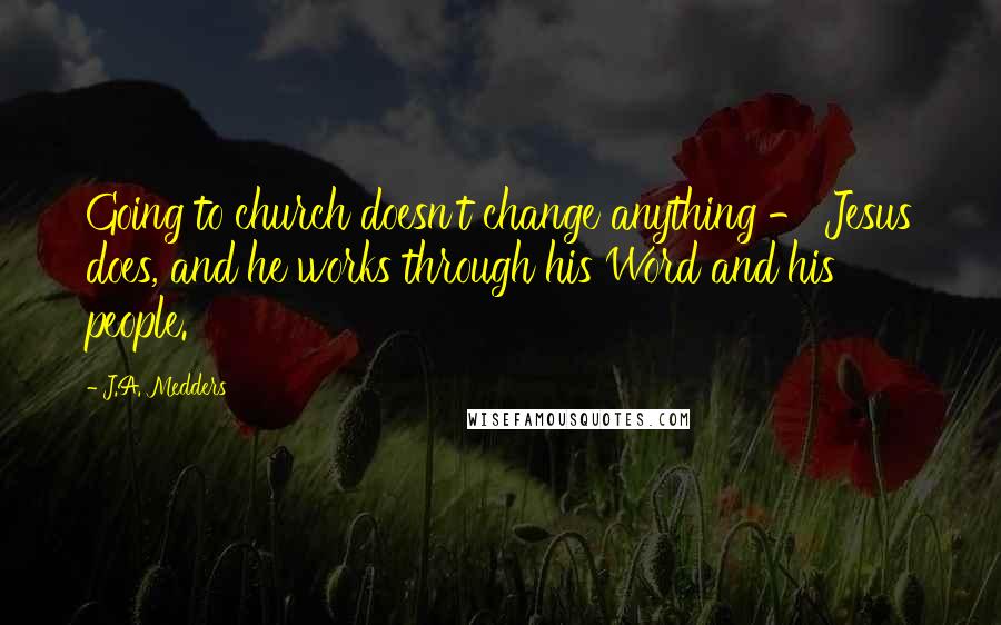 J.A. Medders Quotes: Going to church doesn't change anything - Jesus does, and he works through his Word and his people.