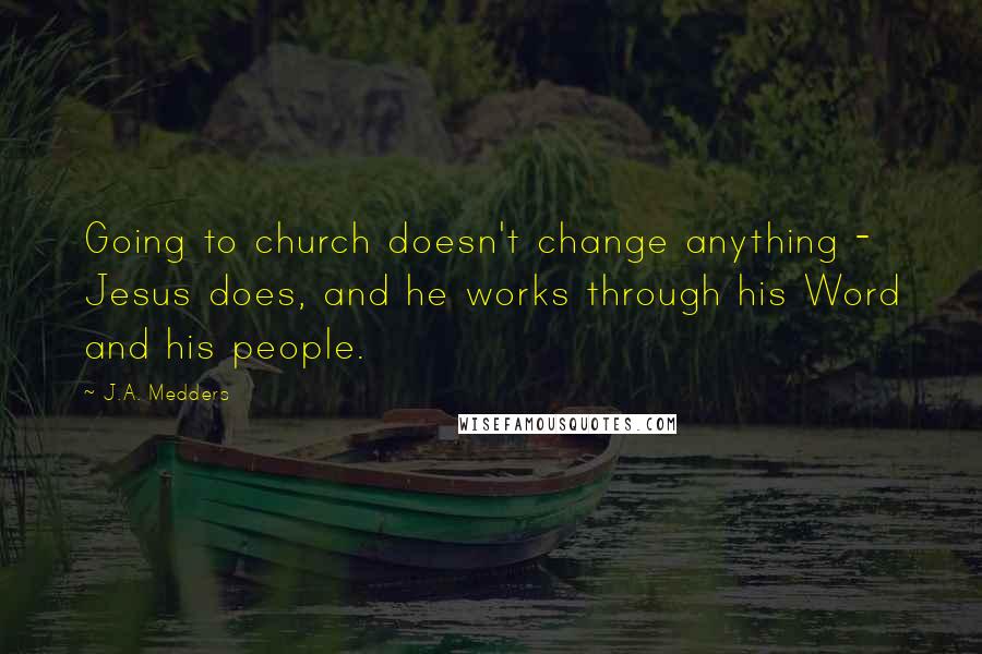 J.A. Medders Quotes: Going to church doesn't change anything - Jesus does, and he works through his Word and his people.