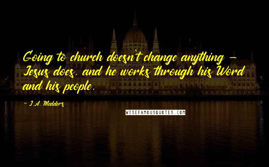 J.A. Medders Quotes: Going to church doesn't change anything - Jesus does, and he works through his Word and his people.