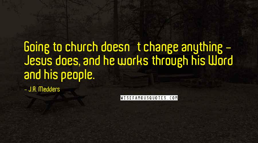 J.A. Medders Quotes: Going to church doesn't change anything - Jesus does, and he works through his Word and his people.