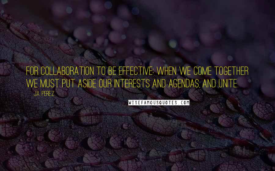 J.A. Perez Quotes: For collaboration to be effective; when we come together we must put aside our interests and agendas, and unite.