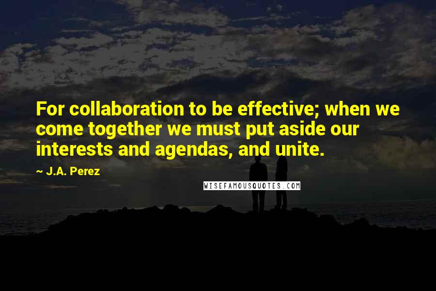 J.A. Perez Quotes: For collaboration to be effective; when we come together we must put aside our interests and agendas, and unite.