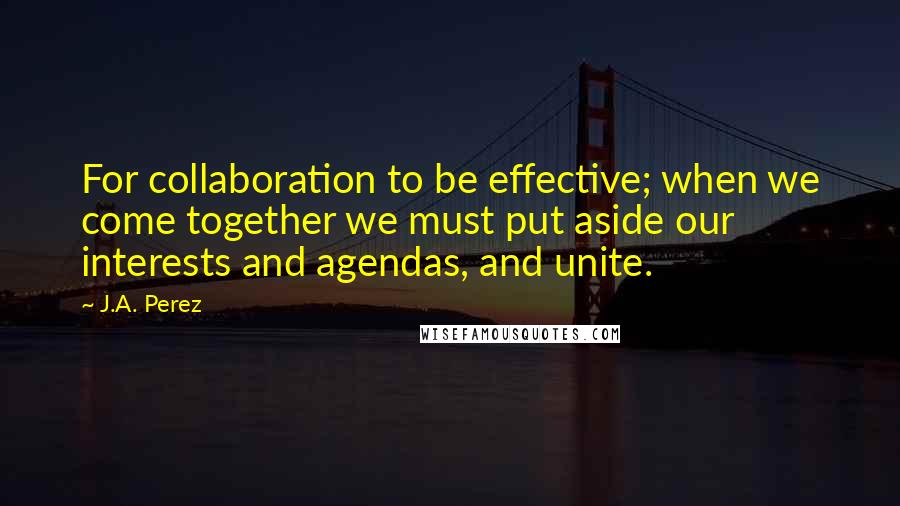 J.A. Perez Quotes: For collaboration to be effective; when we come together we must put aside our interests and agendas, and unite.