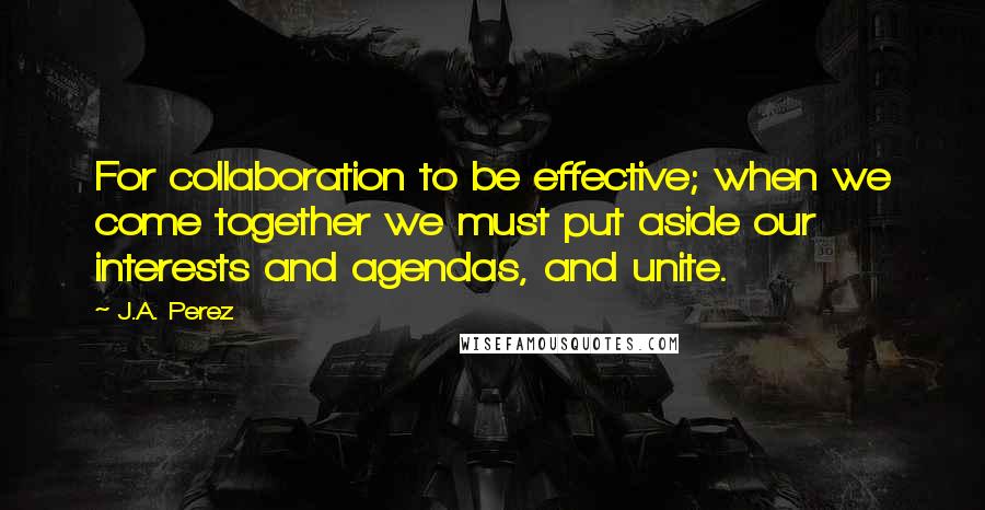 J.A. Perez Quotes: For collaboration to be effective; when we come together we must put aside our interests and agendas, and unite.