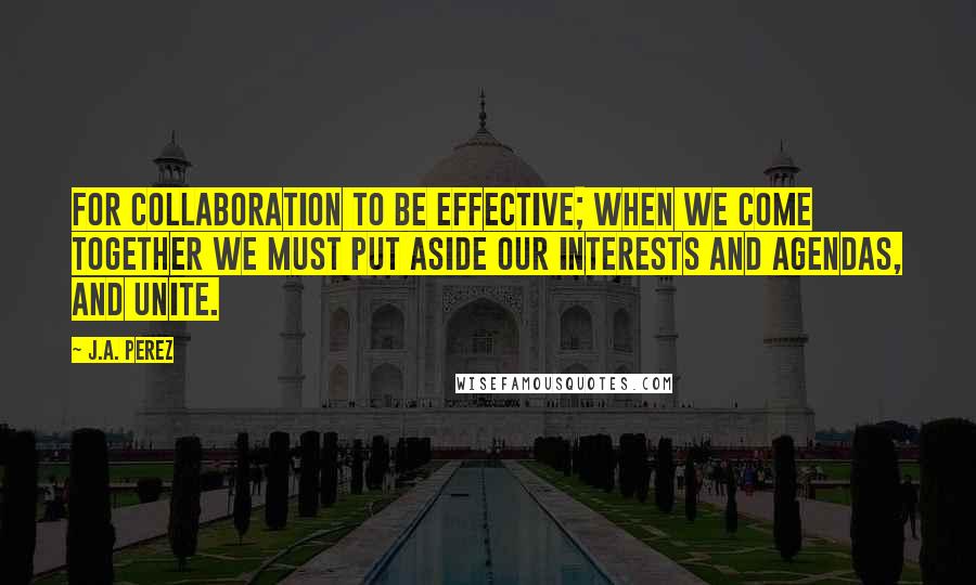 J.A. Perez Quotes: For collaboration to be effective; when we come together we must put aside our interests and agendas, and unite.