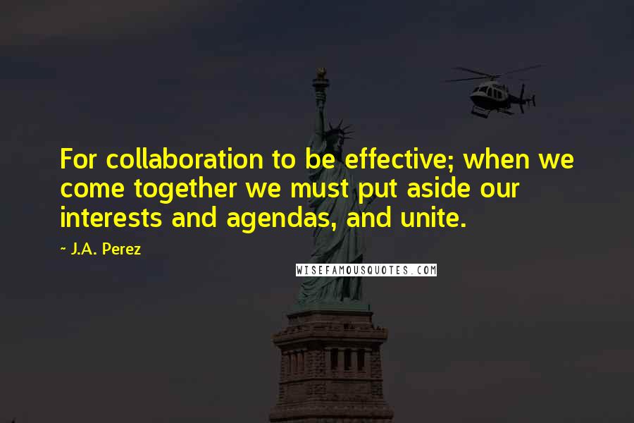 J.A. Perez Quotes: For collaboration to be effective; when we come together we must put aside our interests and agendas, and unite.