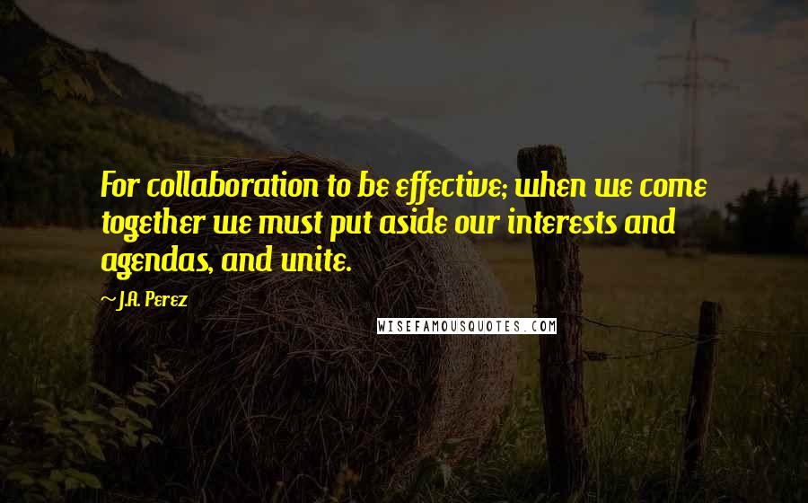 J.A. Perez Quotes: For collaboration to be effective; when we come together we must put aside our interests and agendas, and unite.