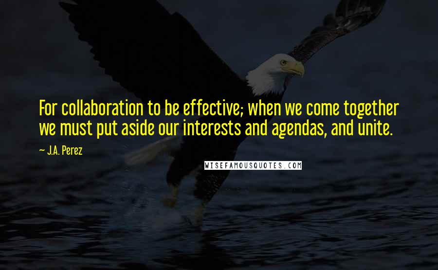 J.A. Perez Quotes: For collaboration to be effective; when we come together we must put aside our interests and agendas, and unite.