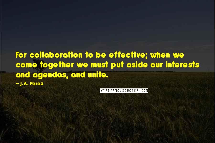 J.A. Perez Quotes: For collaboration to be effective; when we come together we must put aside our interests and agendas, and unite.