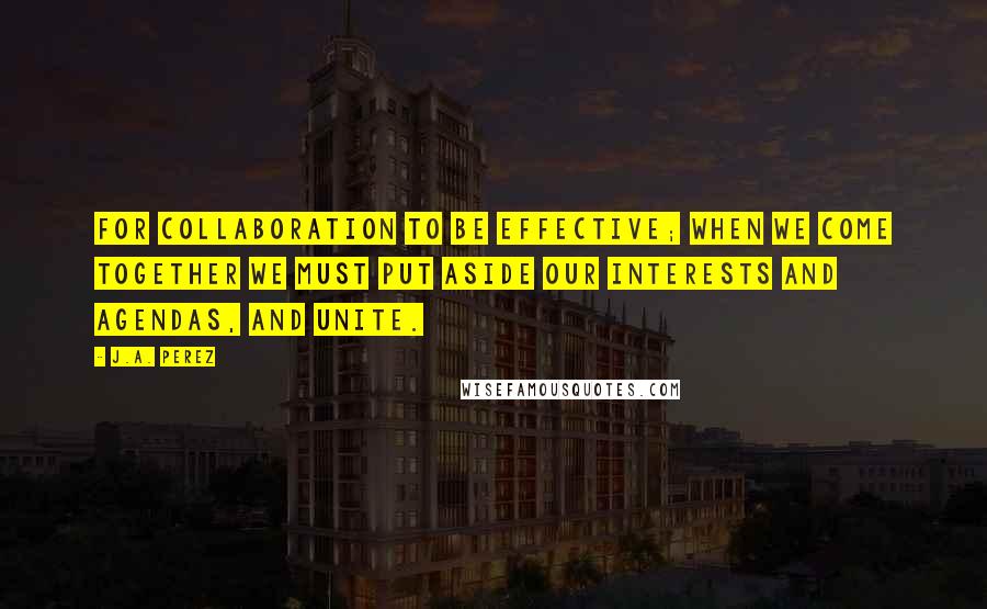 J.A. Perez Quotes: For collaboration to be effective; when we come together we must put aside our interests and agendas, and unite.