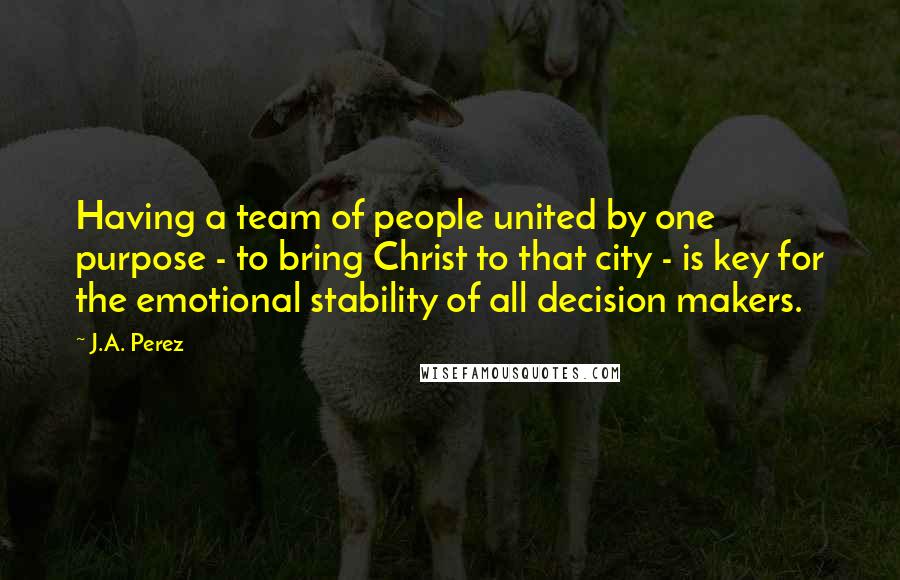 J.A. Perez Quotes: Having a team of people united by one purpose - to bring Christ to that city - is key for the emotional stability of all decision makers.
