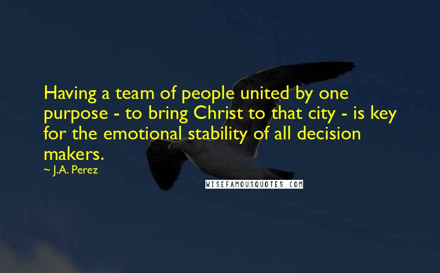J.A. Perez Quotes: Having a team of people united by one purpose - to bring Christ to that city - is key for the emotional stability of all decision makers.