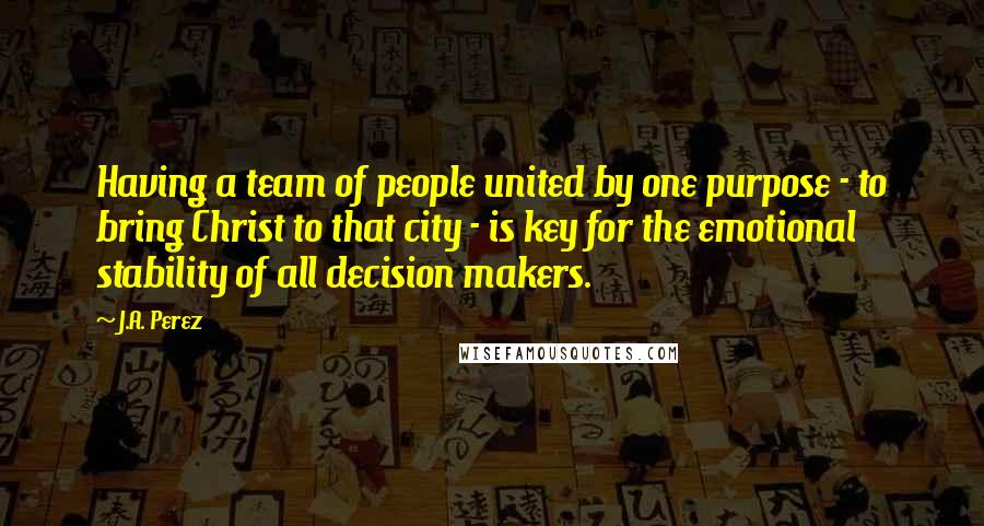 J.A. Perez Quotes: Having a team of people united by one purpose - to bring Christ to that city - is key for the emotional stability of all decision makers.