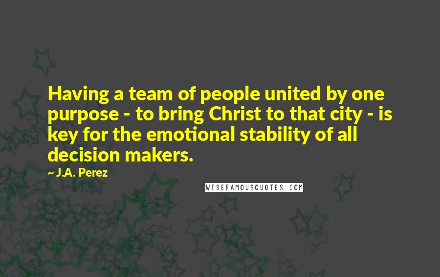J.A. Perez Quotes: Having a team of people united by one purpose - to bring Christ to that city - is key for the emotional stability of all decision makers.