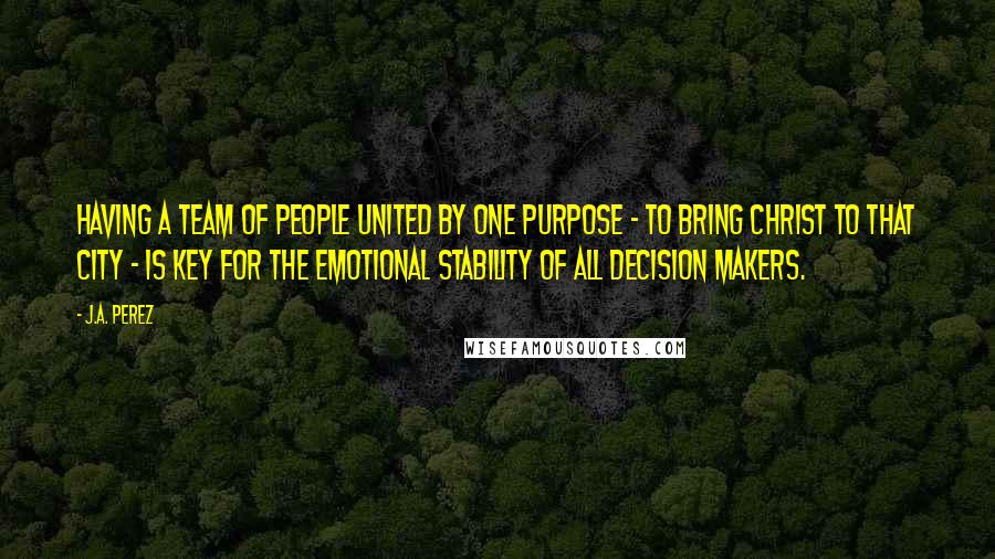 J.A. Perez Quotes: Having a team of people united by one purpose - to bring Christ to that city - is key for the emotional stability of all decision makers.