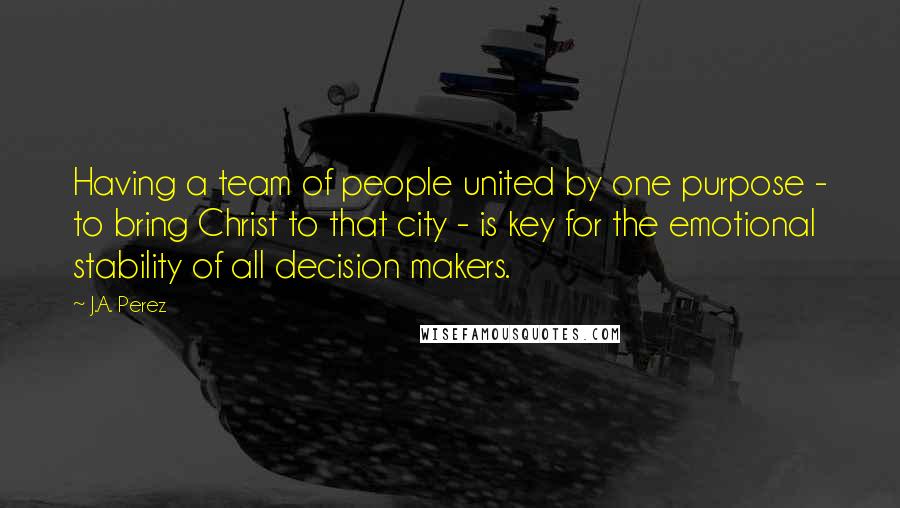 J.A. Perez Quotes: Having a team of people united by one purpose - to bring Christ to that city - is key for the emotional stability of all decision makers.