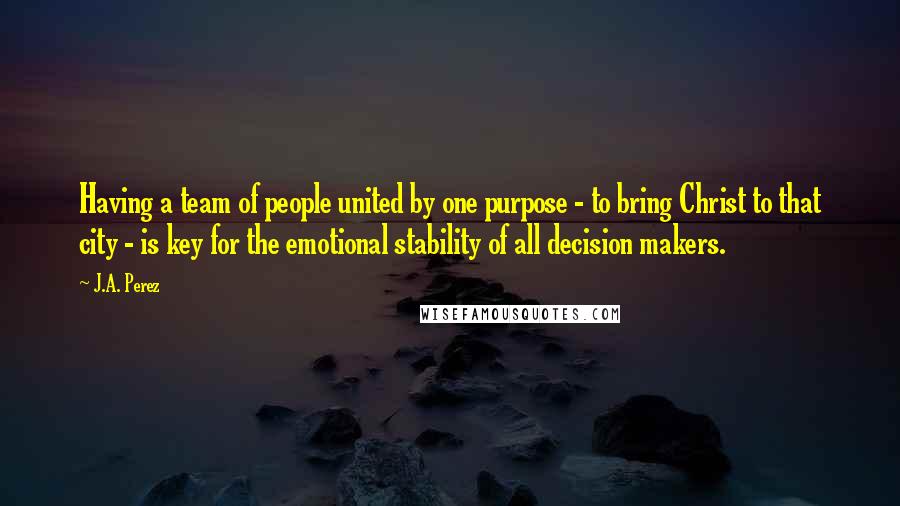 J.A. Perez Quotes: Having a team of people united by one purpose - to bring Christ to that city - is key for the emotional stability of all decision makers.