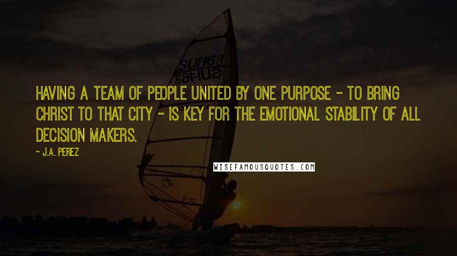 J.A. Perez Quotes: Having a team of people united by one purpose - to bring Christ to that city - is key for the emotional stability of all decision makers.