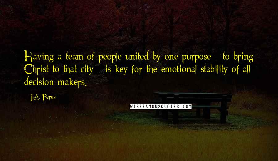 J.A. Perez Quotes: Having a team of people united by one purpose - to bring Christ to that city - is key for the emotional stability of all decision makers.