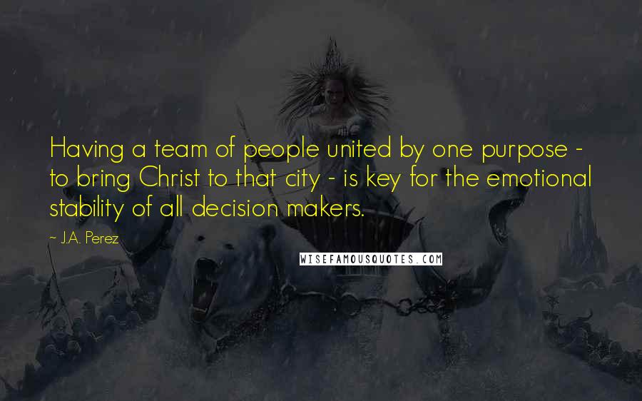 J.A. Perez Quotes: Having a team of people united by one purpose - to bring Christ to that city - is key for the emotional stability of all decision makers.