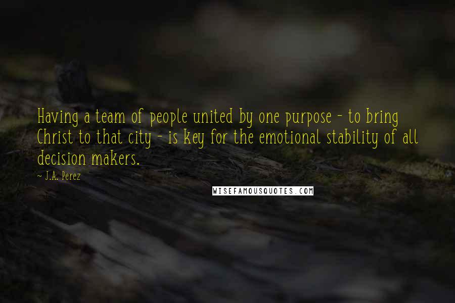 J.A. Perez Quotes: Having a team of people united by one purpose - to bring Christ to that city - is key for the emotional stability of all decision makers.