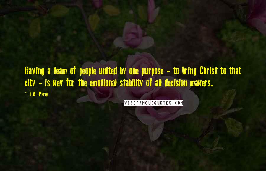 J.A. Perez Quotes: Having a team of people united by one purpose - to bring Christ to that city - is key for the emotional stability of all decision makers.