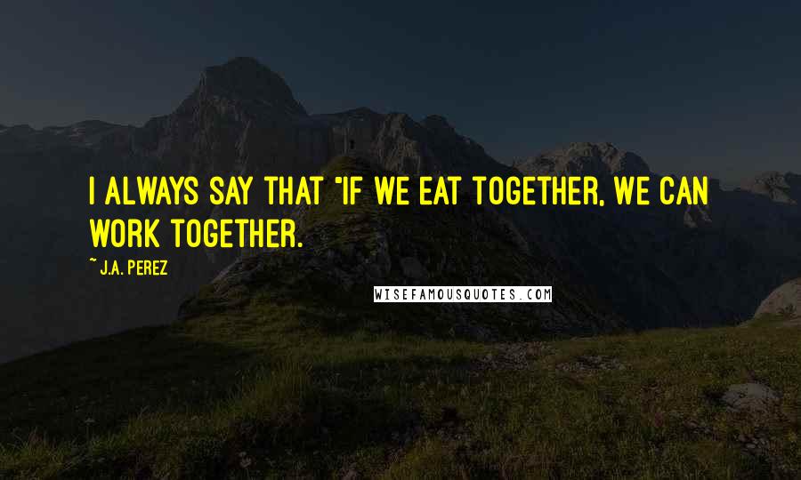 J.A. Perez Quotes: I always say that "if we eat together, we can work together.