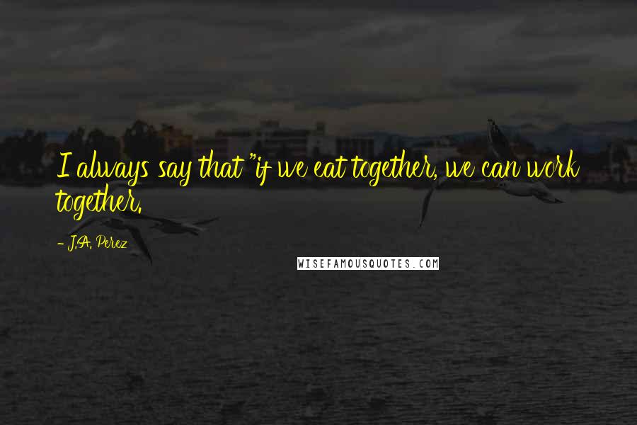 J.A. Perez Quotes: I always say that "if we eat together, we can work together.