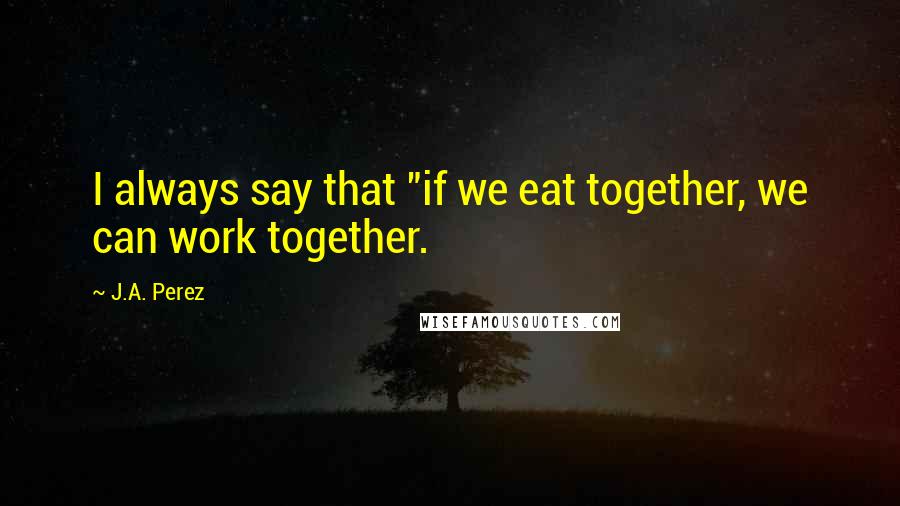 J.A. Perez Quotes: I always say that "if we eat together, we can work together.