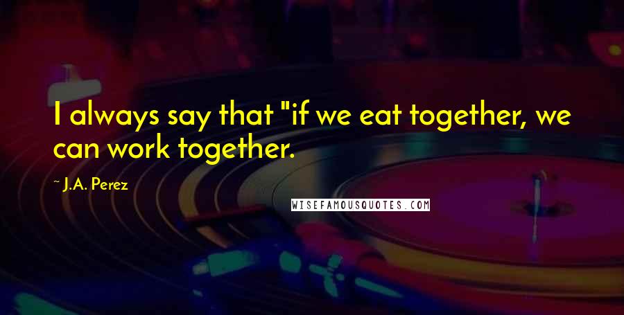 J.A. Perez Quotes: I always say that "if we eat together, we can work together.