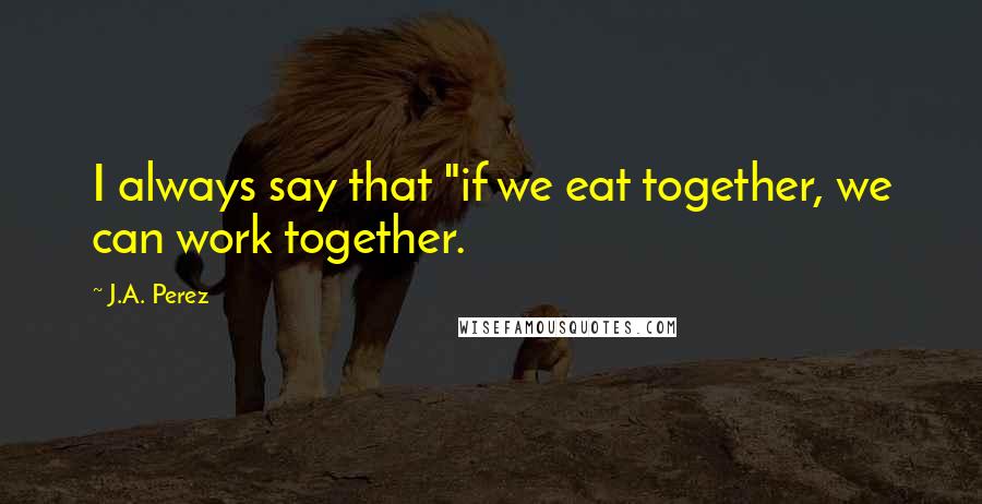 J.A. Perez Quotes: I always say that "if we eat together, we can work together.