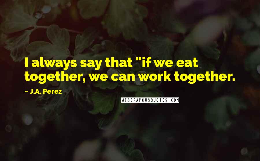 J.A. Perez Quotes: I always say that "if we eat together, we can work together.